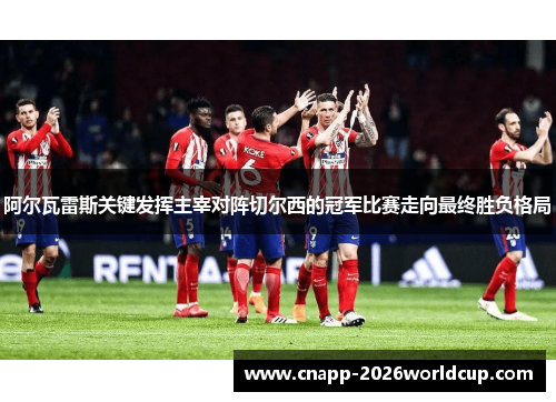 阿尔瓦雷斯关键发挥主宰对阵切尔西的冠军比赛走向最终胜负格局