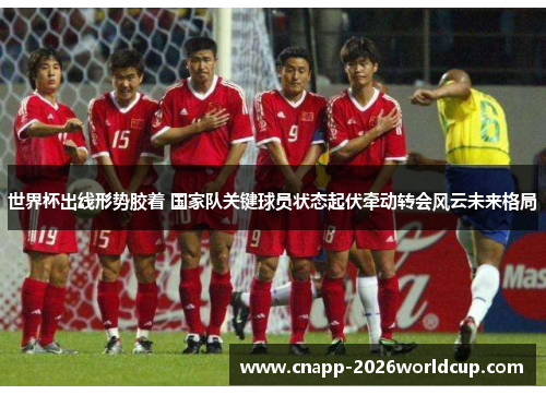 世界杯出线形势胶着 国家队关键球员状态起伏牵动转会风云未来格局