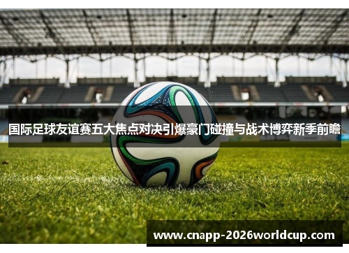 国际足球友谊赛五大焦点对决引爆豪门碰撞与战术博弈新季前瞻